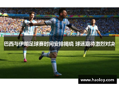 巴西与伊朗足球赛时间安排揭晓 球迷期待激烈对决